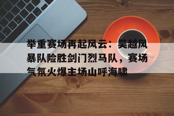 举重赛场再起风云：吴越风暴队险胜剑门烈马队，赛场气氛火爆主场山呼海啸的简单介绍爱游戏体育